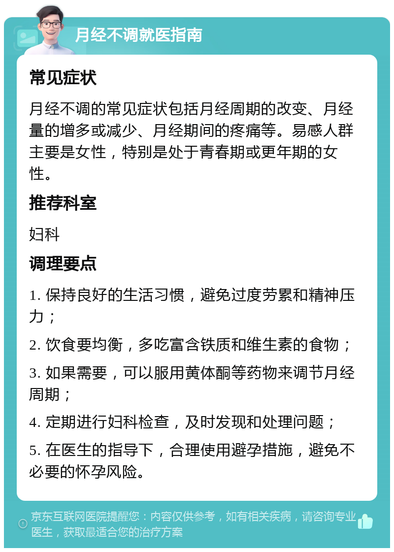 月经不调就医指南 常见症状 月经不调的常见症状包括月经周期的改变、月经量的增多或减少、月经期间的疼痛等。易感人群主要是女性，特别是处于青春期或更年期的女性。 推荐科室 妇科 调理要点 1. 保持良好的生活习惯，避免过度劳累和精神压力； 2. 饮食要均衡，多吃富含铁质和维生素的食物； 3. 如果需要，可以服用黄体酮等药物来调节月经周期； 4. 定期进行妇科检查，及时发现和处理问题； 5. 在医生的指导下，合理使用避孕措施，避免不必要的怀孕风险。