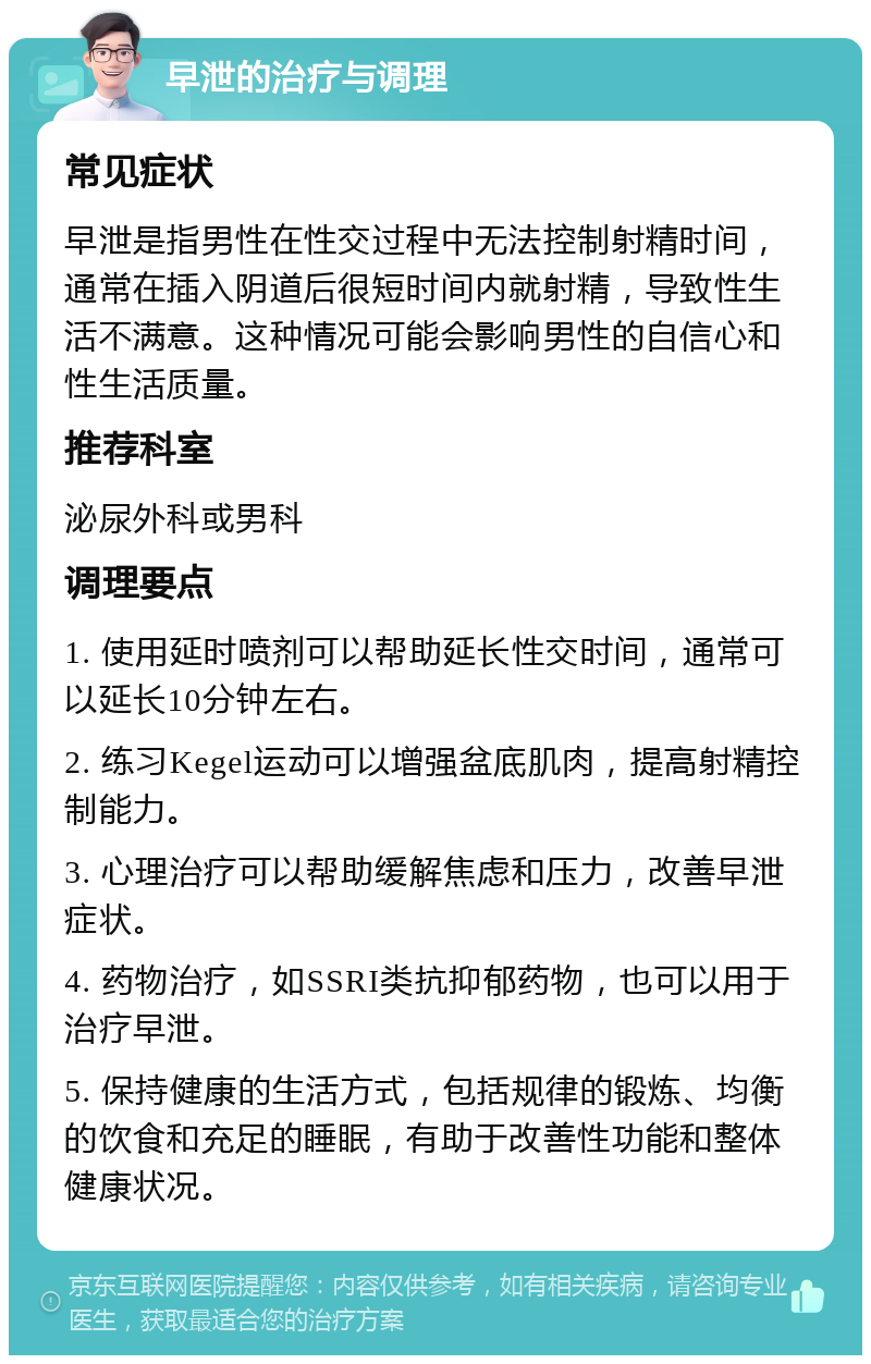 早泄的治疗与调理 常见症状 早泄是指男性在性交过程中无法控制射精时间，通常在插入阴道后很短时间内就射精，导致性生活不满意。这种情况可能会影响男性的自信心和性生活质量。 推荐科室 泌尿外科或男科 调理要点 1. 使用延时喷剂可以帮助延长性交时间，通常可以延长10分钟左右。 2. 练习Kegel运动可以增强盆底肌肉，提高射精控制能力。 3. 心理治疗可以帮助缓解焦虑和压力，改善早泄症状。 4. 药物治疗，如SSRI类抗抑郁药物，也可以用于治疗早泄。 5. 保持健康的生活方式，包括规律的锻炼、均衡的饮食和充足的睡眠，有助于改善性功能和整体健康状况。