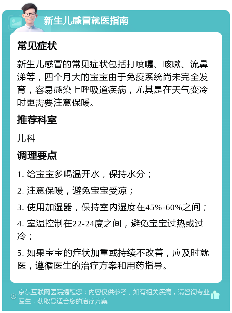 新生儿感冒就医指南 常见症状 新生儿感冒的常见症状包括打喷嚏、咳嗽、流鼻涕等，四个月大的宝宝由于免疫系统尚未完全发育，容易感染上呼吸道疾病，尤其是在天气变冷时更需要注意保暖。 推荐科室 儿科 调理要点 1. 给宝宝多喝温开水，保持水分； 2. 注意保暖，避免宝宝受凉； 3. 使用加湿器，保持室内湿度在45%-60%之间； 4. 室温控制在22-24度之间，避免宝宝过热或过冷； 5. 如果宝宝的症状加重或持续不改善，应及时就医，遵循医生的治疗方案和用药指导。