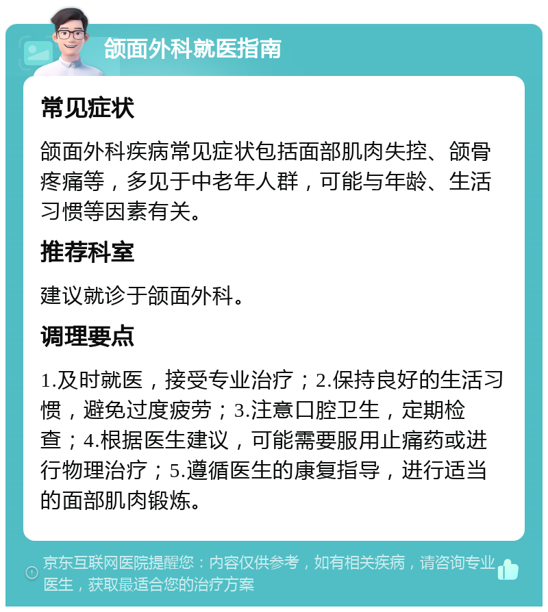 颌面外科就医指南 常见症状 颌面外科疾病常见症状包括面部肌肉失控、颌骨疼痛等，多见于中老年人群，可能与年龄、生活习惯等因素有关。 推荐科室 建议就诊于颌面外科。 调理要点 1.及时就医，接受专业治疗；2.保持良好的生活习惯，避免过度疲劳；3.注意口腔卫生，定期检查；4.根据医生建议，可能需要服用止痛药或进行物理治疗；5.遵循医生的康复指导，进行适当的面部肌肉锻炼。