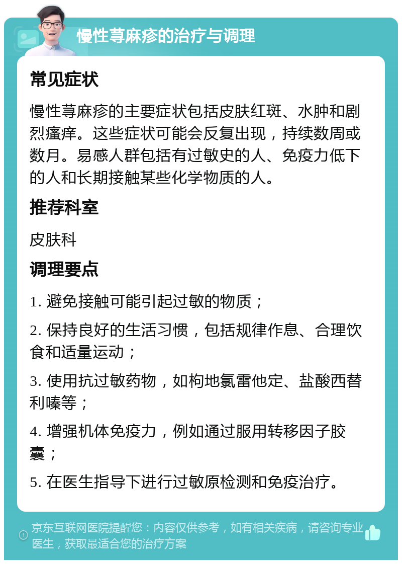 慢性荨麻疹的治疗与调理 常见症状 慢性荨麻疹的主要症状包括皮肤红斑、水肿和剧烈瘙痒。这些症状可能会反复出现，持续数周或数月。易感人群包括有过敏史的人、免疫力低下的人和长期接触某些化学物质的人。 推荐科室 皮肤科 调理要点 1. 避免接触可能引起过敏的物质； 2. 保持良好的生活习惯，包括规律作息、合理饮食和适量运动； 3. 使用抗过敏药物，如枸地氯雷他定、盐酸西替利嗪等； 4. 增强机体免疫力，例如通过服用转移因子胶囊； 5. 在医生指导下进行过敏原检测和免疫治疗。