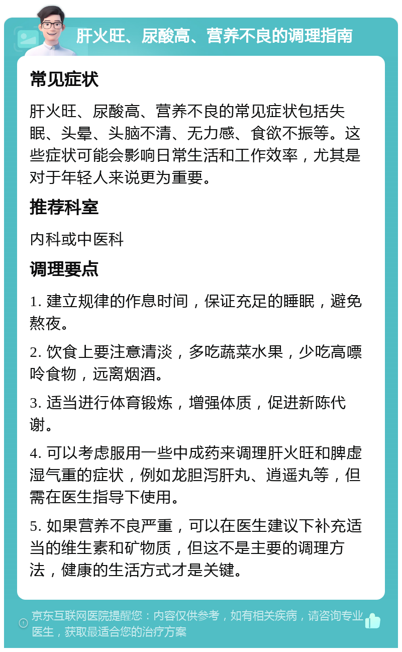 肝火旺、尿酸高、营养不良的调理指南 常见症状 肝火旺、尿酸高、营养不良的常见症状包括失眠、头晕、头脑不清、无力感、食欲不振等。这些症状可能会影响日常生活和工作效率，尤其是对于年轻人来说更为重要。 推荐科室 内科或中医科 调理要点 1. 建立规律的作息时间，保证充足的睡眠，避免熬夜。 2. 饮食上要注意清淡，多吃蔬菜水果，少吃高嘌呤食物，远离烟酒。 3. 适当进行体育锻炼，增强体质，促进新陈代谢。 4. 可以考虑服用一些中成药来调理肝火旺和脾虚湿气重的症状，例如龙胆泻肝丸、逍遥丸等，但需在医生指导下使用。 5. 如果营养不良严重，可以在医生建议下补充适当的维生素和矿物质，但这不是主要的调理方法，健康的生活方式才是关键。