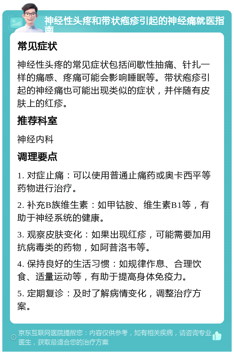 神经性头疼和带状疱疹引起的神经痛就医指南 常见症状 神经性头疼的常见症状包括间歇性抽痛、针扎一样的痛感、疼痛可能会影响睡眠等。带状疱疹引起的神经痛也可能出现类似的症状，并伴随有皮肤上的红疹。 推荐科室 神经内科 调理要点 1. 对症止痛：可以使用普通止痛药或奥卡西平等药物进行治疗。 2. 补充B族维生素：如甲钴胺、维生素B1等，有助于神经系统的健康。 3. 观察皮肤变化：如果出现红疹，可能需要加用抗病毒类的药物，如阿昔洛韦等。 4. 保持良好的生活习惯：如规律作息、合理饮食、适量运动等，有助于提高身体免疫力。 5. 定期复诊：及时了解病情变化，调整治疗方案。