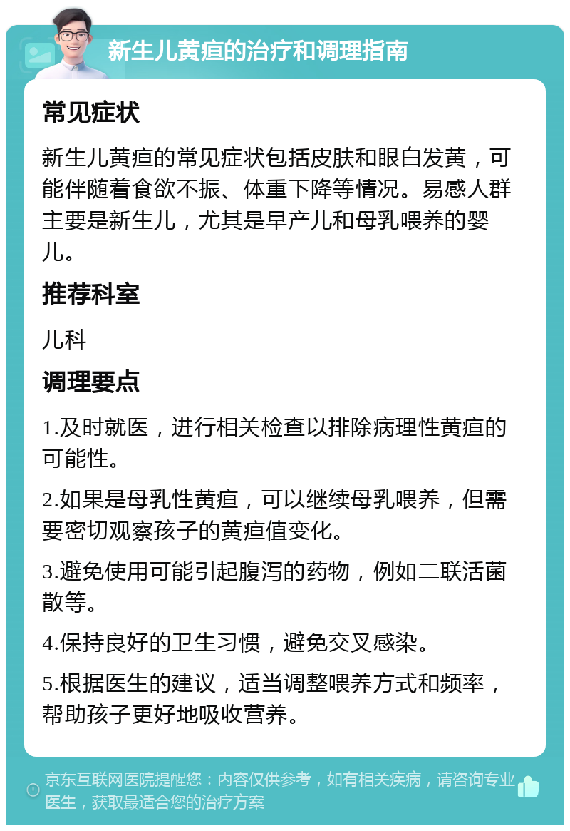 新生儿黄疸的治疗和调理指南 常见症状 新生儿黄疸的常见症状包括皮肤和眼白发黄，可能伴随着食欲不振、体重下降等情况。易感人群主要是新生儿，尤其是早产儿和母乳喂养的婴儿。 推荐科室 儿科 调理要点 1.及时就医，进行相关检查以排除病理性黄疸的可能性。 2.如果是母乳性黄疸，可以继续母乳喂养，但需要密切观察孩子的黄疸值变化。 3.避免使用可能引起腹泻的药物，例如二联活菌散等。 4.保持良好的卫生习惯，避免交叉感染。 5.根据医生的建议，适当调整喂养方式和频率，帮助孩子更好地吸收营养。