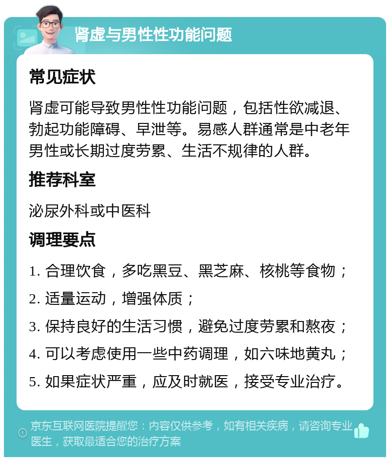 肾虚与男性性功能问题 常见症状 肾虚可能导致男性性功能问题，包括性欲减退、勃起功能障碍、早泄等。易感人群通常是中老年男性或长期过度劳累、生活不规律的人群。 推荐科室 泌尿外科或中医科 调理要点 1. 合理饮食，多吃黑豆、黑芝麻、核桃等食物； 2. 适量运动，增强体质； 3. 保持良好的生活习惯，避免过度劳累和熬夜； 4. 可以考虑使用一些中药调理，如六味地黄丸； 5. 如果症状严重，应及时就医，接受专业治疗。