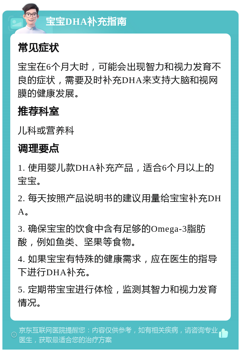 宝宝DHA补充指南 常见症状 宝宝在6个月大时，可能会出现智力和视力发育不良的症状，需要及时补充DHA来支持大脑和视网膜的健康发展。 推荐科室 儿科或营养科 调理要点 1. 使用婴儿款DHA补充产品，适合6个月以上的宝宝。 2. 每天按照产品说明书的建议用量给宝宝补充DHA。 3. 确保宝宝的饮食中含有足够的Omega-3脂肪酸，例如鱼类、坚果等食物。 4. 如果宝宝有特殊的健康需求，应在医生的指导下进行DHA补充。 5. 定期带宝宝进行体检，监测其智力和视力发育情况。