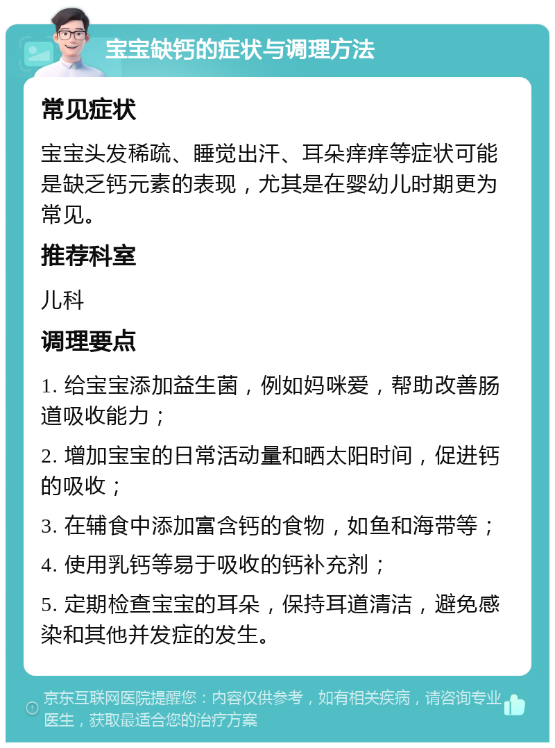 宝宝缺钙的症状与调理方法 常见症状 宝宝头发稀疏、睡觉出汗、耳朵痒痒等症状可能是缺乏钙元素的表现，尤其是在婴幼儿时期更为常见。 推荐科室 儿科 调理要点 1. 给宝宝添加益生菌，例如妈咪爱，帮助改善肠道吸收能力； 2. 增加宝宝的日常活动量和晒太阳时间，促进钙的吸收； 3. 在辅食中添加富含钙的食物，如鱼和海带等； 4. 使用乳钙等易于吸收的钙补充剂； 5. 定期检查宝宝的耳朵，保持耳道清洁，避免感染和其他并发症的发生。