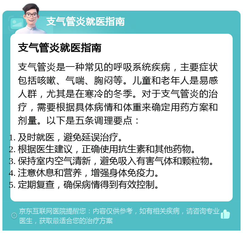 支气管炎就医指南 支气管炎就医指南 支气管炎是一种常见的呼吸系统疾病，主要症状包括咳嗽、气喘、胸闷等。儿童和老年人是易感人群，尤其是在寒冷的冬季。对于支气管炎的治疗，需要根据具体病情和体重来确定用药方案和剂量。以下是五条调理要点： 及时就医，避免延误治疗。 根据医生建议，正确使用抗生素和其他药物。 保持室内空气清新，避免吸入有害气体和颗粒物。 注意休息和营养，增强身体免疫力。 定期复查，确保病情得到有效控制。