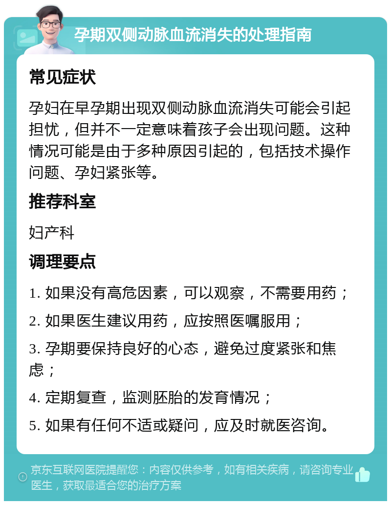 孕期双侧动脉血流消失的处理指南 常见症状 孕妇在早孕期出现双侧动脉血流消失可能会引起担忧，但并不一定意味着孩子会出现问题。这种情况可能是由于多种原因引起的，包括技术操作问题、孕妇紧张等。 推荐科室 妇产科 调理要点 1. 如果没有高危因素，可以观察，不需要用药； 2. 如果医生建议用药，应按照医嘱服用； 3. 孕期要保持良好的心态，避免过度紧张和焦虑； 4. 定期复查，监测胚胎的发育情况； 5. 如果有任何不适或疑问，应及时就医咨询。