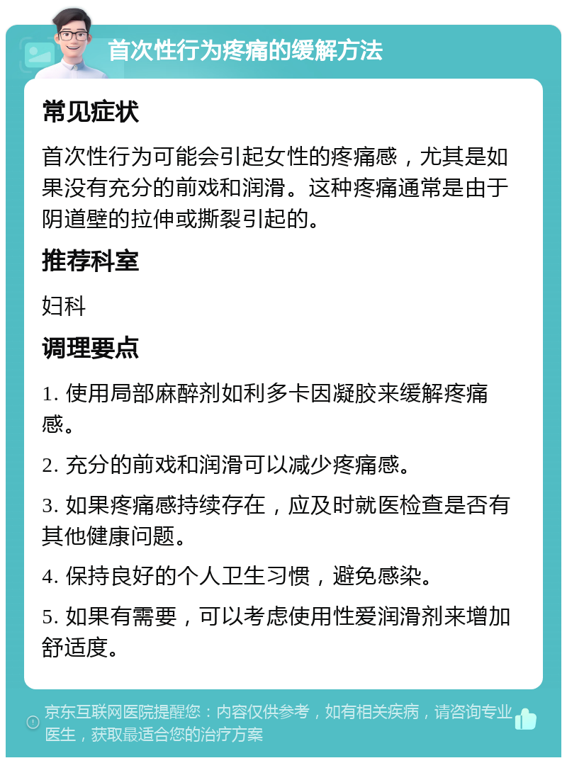 首次性行为疼痛的缓解方法 常见症状 首次性行为可能会引起女性的疼痛感，尤其是如果没有充分的前戏和润滑。这种疼痛通常是由于阴道壁的拉伸或撕裂引起的。 推荐科室 妇科 调理要点 1. 使用局部麻醉剂如利多卡因凝胶来缓解疼痛感。 2. 充分的前戏和润滑可以减少疼痛感。 3. 如果疼痛感持续存在，应及时就医检查是否有其他健康问题。 4. 保持良好的个人卫生习惯，避免感染。 5. 如果有需要，可以考虑使用性爱润滑剂来增加舒适度。