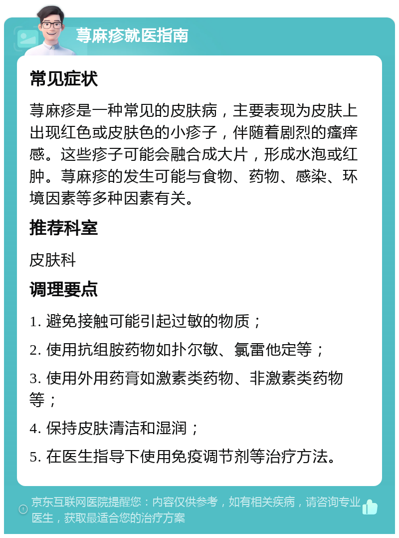 荨麻疹就医指南 常见症状 荨麻疹是一种常见的皮肤病，主要表现为皮肤上出现红色或皮肤色的小疹子，伴随着剧烈的瘙痒感。这些疹子可能会融合成大片，形成水泡或红肿。荨麻疹的发生可能与食物、药物、感染、环境因素等多种因素有关。 推荐科室 皮肤科 调理要点 1. 避免接触可能引起过敏的物质； 2. 使用抗组胺药物如扑尔敏、氯雷他定等； 3. 使用外用药膏如激素类药物、非激素类药物等； 4. 保持皮肤清洁和湿润； 5. 在医生指导下使用免疫调节剂等治疗方法。