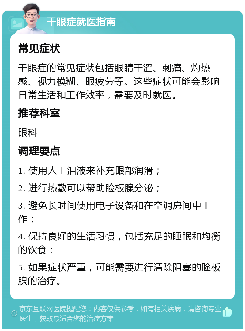 干眼症就医指南 常见症状 干眼症的常见症状包括眼睛干涩、刺痛、灼热感、视力模糊、眼疲劳等。这些症状可能会影响日常生活和工作效率，需要及时就医。 推荐科室 眼科 调理要点 1. 使用人工泪液来补充眼部润滑； 2. 进行热敷可以帮助睑板腺分泌； 3. 避免长时间使用电子设备和在空调房间中工作； 4. 保持良好的生活习惯，包括充足的睡眠和均衡的饮食； 5. 如果症状严重，可能需要进行清除阻塞的睑板腺的治疗。