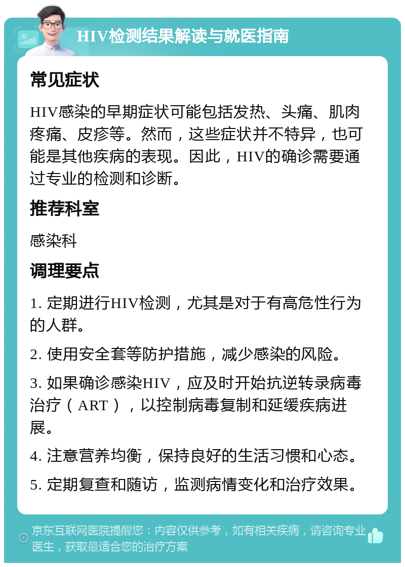 HIV检测结果解读与就医指南 常见症状 HIV感染的早期症状可能包括发热、头痛、肌肉疼痛、皮疹等。然而，这些症状并不特异，也可能是其他疾病的表现。因此，HIV的确诊需要通过专业的检测和诊断。 推荐科室 感染科 调理要点 1. 定期进行HIV检测，尤其是对于有高危性行为的人群。 2. 使用安全套等防护措施，减少感染的风险。 3. 如果确诊感染HIV，应及时开始抗逆转录病毒治疗（ART），以控制病毒复制和延缓疾病进展。 4. 注意营养均衡，保持良好的生活习惯和心态。 5. 定期复查和随访，监测病情变化和治疗效果。