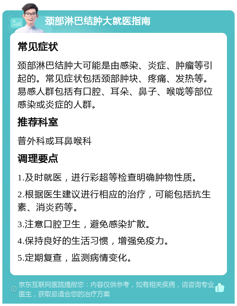 颈部淋巴结肿大就医指南 常见症状 颈部淋巴结肿大可能是由感染、炎症、肿瘤等引起的。常见症状包括颈部肿块、疼痛、发热等。易感人群包括有口腔、耳朵、鼻子、喉咙等部位感染或炎症的人群。 推荐科室 普外科或耳鼻喉科 调理要点 1.及时就医，进行彩超等检查明确肿物性质。 2.根据医生建议进行相应的治疗，可能包括抗生素、消炎药等。 3.注意口腔卫生，避免感染扩散。 4.保持良好的生活习惯，增强免疫力。 5.定期复查，监测病情变化。