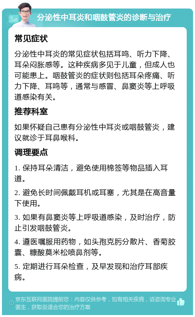 分泌性中耳炎和咽鼓管炎的诊断与治疗 常见症状 分泌性中耳炎的常见症状包括耳鸣、听力下降、耳朵闷胀感等。这种疾病多见于儿童，但成人也可能患上。咽鼓管炎的症状则包括耳朵疼痛、听力下降、耳鸣等，通常与感冒、鼻窦炎等上呼吸道感染有关。 推荐科室 如果怀疑自己患有分泌性中耳炎或咽鼓管炎，建议就诊于耳鼻喉科。 调理要点 1. 保持耳朵清洁，避免使用棉签等物品插入耳道。 2. 避免长时间佩戴耳机或耳塞，尤其是在高音量下使用。 3. 如果有鼻窦炎等上呼吸道感染，及时治疗，防止引发咽鼓管炎。 4. 遵医嘱服用药物，如头孢克肟分散片、香菊胶囊、糠酸莫米松喷鼻剂等。 5. 定期进行耳朵检查，及早发现和治疗耳部疾病。