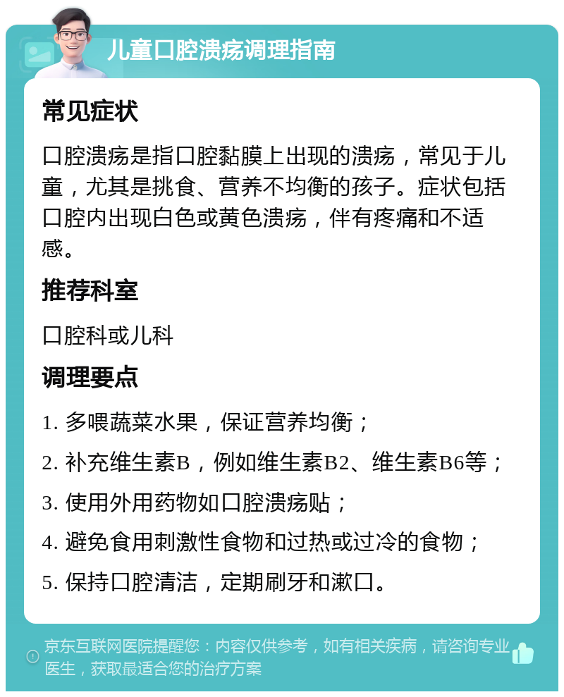 儿童口腔溃疡调理指南 常见症状 口腔溃疡是指口腔黏膜上出现的溃疡，常见于儿童，尤其是挑食、营养不均衡的孩子。症状包括口腔内出现白色或黄色溃疡，伴有疼痛和不适感。 推荐科室 口腔科或儿科 调理要点 1. 多喂蔬菜水果，保证营养均衡； 2. 补充维生素B，例如维生素B2、维生素B6等； 3. 使用外用药物如口腔溃疡贴； 4. 避免食用刺激性食物和过热或过冷的食物； 5. 保持口腔清洁，定期刷牙和漱口。