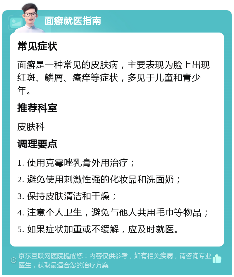 面癣就医指南 常见症状 面癣是一种常见的皮肤病，主要表现为脸上出现红斑、鳞屑、瘙痒等症状，多见于儿童和青少年。 推荐科室 皮肤科 调理要点 1. 使用克霉唑乳膏外用治疗； 2. 避免使用刺激性强的化妆品和洗面奶； 3. 保持皮肤清洁和干燥； 4. 注意个人卫生，避免与他人共用毛巾等物品； 5. 如果症状加重或不缓解，应及时就医。