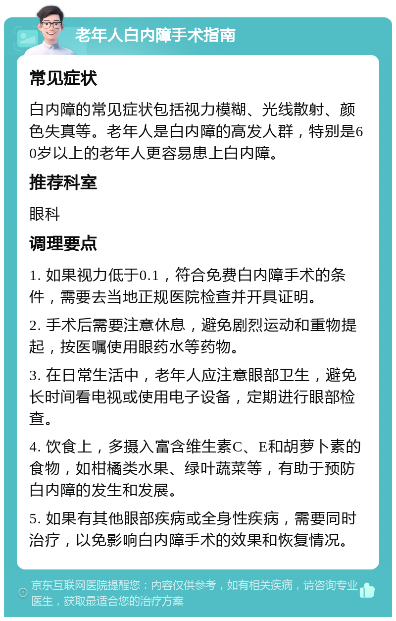 老年人白内障手术指南 常见症状 白内障的常见症状包括视力模糊、光线散射、颜色失真等。老年人是白内障的高发人群，特别是60岁以上的老年人更容易患上白内障。 推荐科室 眼科 调理要点 1. 如果视力低于0.1，符合免费白内障手术的条件，需要去当地正规医院检查并开具证明。 2. 手术后需要注意休息，避免剧烈运动和重物提起，按医嘱使用眼药水等药物。 3. 在日常生活中，老年人应注意眼部卫生，避免长时间看电视或使用电子设备，定期进行眼部检查。 4. 饮食上，多摄入富含维生素C、E和胡萝卜素的食物，如柑橘类水果、绿叶蔬菜等，有助于预防白内障的发生和发展。 5. 如果有其他眼部疾病或全身性疾病，需要同时治疗，以免影响白内障手术的效果和恢复情况。