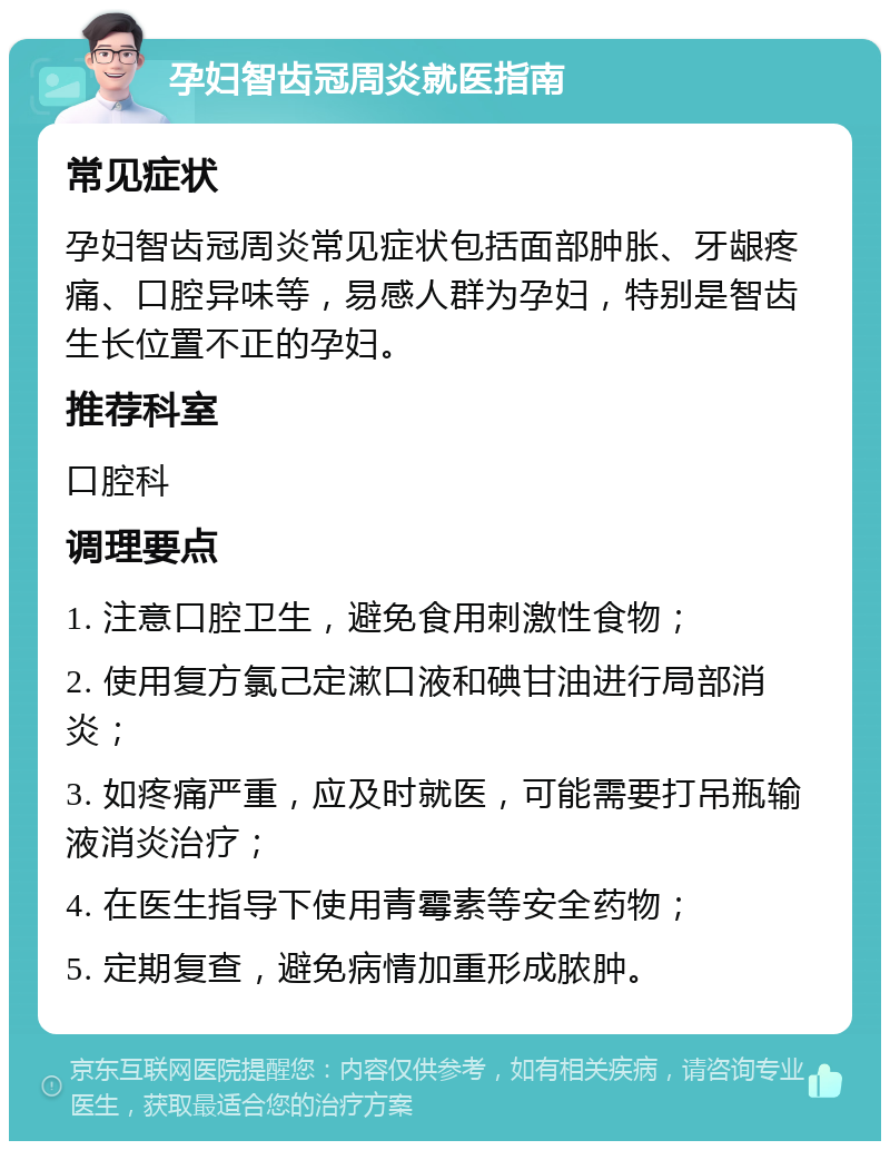 孕妇智齿冠周炎就医指南 常见症状 孕妇智齿冠周炎常见症状包括面部肿胀、牙龈疼痛、口腔异味等，易感人群为孕妇，特别是智齿生长位置不正的孕妇。 推荐科室 口腔科 调理要点 1. 注意口腔卫生，避免食用刺激性食物； 2. 使用复方氯己定漱口液和碘甘油进行局部消炎； 3. 如疼痛严重，应及时就医，可能需要打吊瓶输液消炎治疗； 4. 在医生指导下使用青霉素等安全药物； 5. 定期复查，避免病情加重形成脓肿。