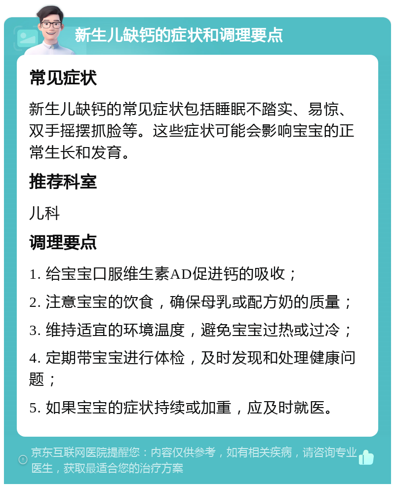 新生儿缺钙的症状和调理要点 常见症状 新生儿缺钙的常见症状包括睡眠不踏实、易惊、双手摇摆抓脸等。这些症状可能会影响宝宝的正常生长和发育。 推荐科室 儿科 调理要点 1. 给宝宝口服维生素AD促进钙的吸收； 2. 注意宝宝的饮食，确保母乳或配方奶的质量； 3. 维持适宜的环境温度，避免宝宝过热或过冷； 4. 定期带宝宝进行体检，及时发现和处理健康问题； 5. 如果宝宝的症状持续或加重，应及时就医。