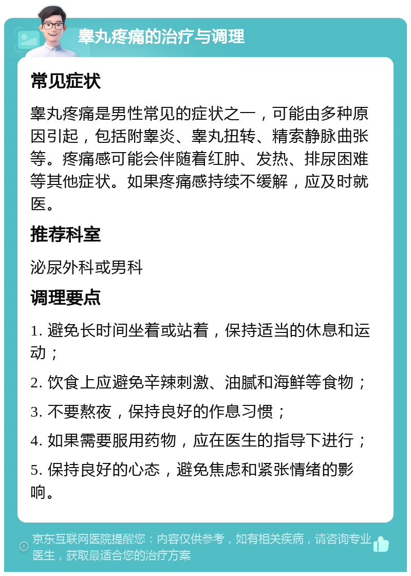 睾丸疼痛的治疗与调理 常见症状 睾丸疼痛是男性常见的症状之一，可能由多种原因引起，包括附睾炎、睾丸扭转、精索静脉曲张等。疼痛感可能会伴随着红肿、发热、排尿困难等其他症状。如果疼痛感持续不缓解，应及时就医。 推荐科室 泌尿外科或男科 调理要点 1. 避免长时间坐着或站着，保持适当的休息和运动； 2. 饮食上应避免辛辣刺激、油腻和海鲜等食物； 3. 不要熬夜，保持良好的作息习惯； 4. 如果需要服用药物，应在医生的指导下进行； 5. 保持良好的心态，避免焦虑和紧张情绪的影响。