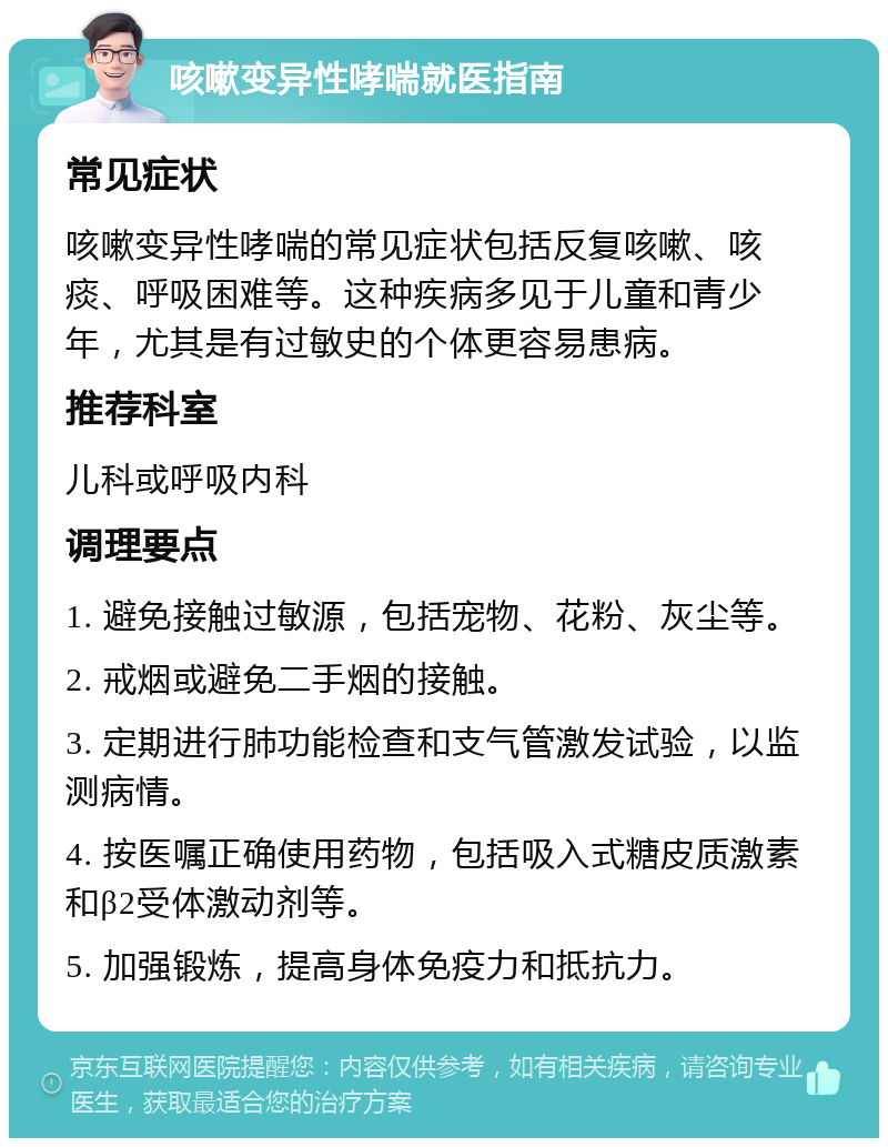 咳嗽变异性哮喘就医指南 常见症状 咳嗽变异性哮喘的常见症状包括反复咳嗽、咳痰、呼吸困难等。这种疾病多见于儿童和青少年，尤其是有过敏史的个体更容易患病。 推荐科室 儿科或呼吸内科 调理要点 1. 避免接触过敏源，包括宠物、花粉、灰尘等。 2. 戒烟或避免二手烟的接触。 3. 定期进行肺功能检查和支气管激发试验，以监测病情。 4. 按医嘱正确使用药物，包括吸入式糖皮质激素和β2受体激动剂等。 5. 加强锻炼，提高身体免疫力和抵抗力。