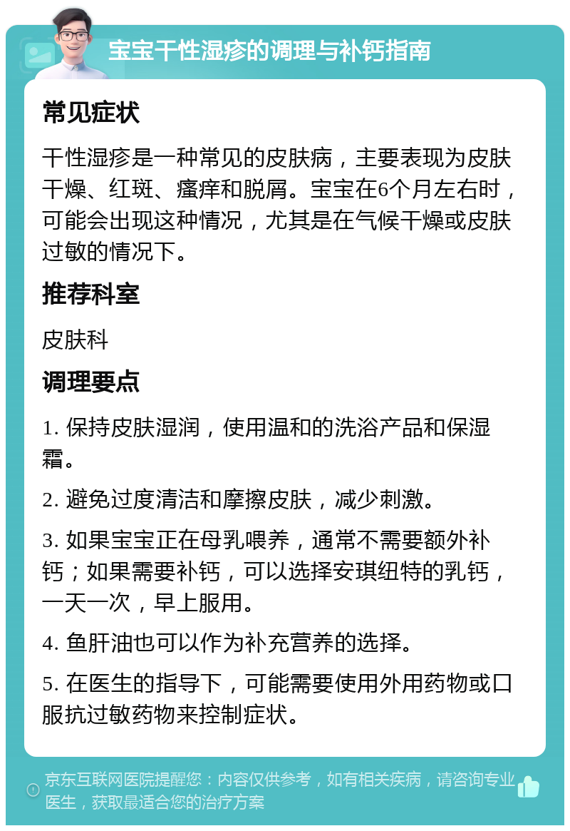 宝宝干性湿疹的调理与补钙指南 常见症状 干性湿疹是一种常见的皮肤病，主要表现为皮肤干燥、红斑、瘙痒和脱屑。宝宝在6个月左右时，可能会出现这种情况，尤其是在气候干燥或皮肤过敏的情况下。 推荐科室 皮肤科 调理要点 1. 保持皮肤湿润，使用温和的洗浴产品和保湿霜。 2. 避免过度清洁和摩擦皮肤，减少刺激。 3. 如果宝宝正在母乳喂养，通常不需要额外补钙；如果需要补钙，可以选择安琪纽特的乳钙，一天一次，早上服用。 4. 鱼肝油也可以作为补充营养的选择。 5. 在医生的指导下，可能需要使用外用药物或口服抗过敏药物来控制症状。