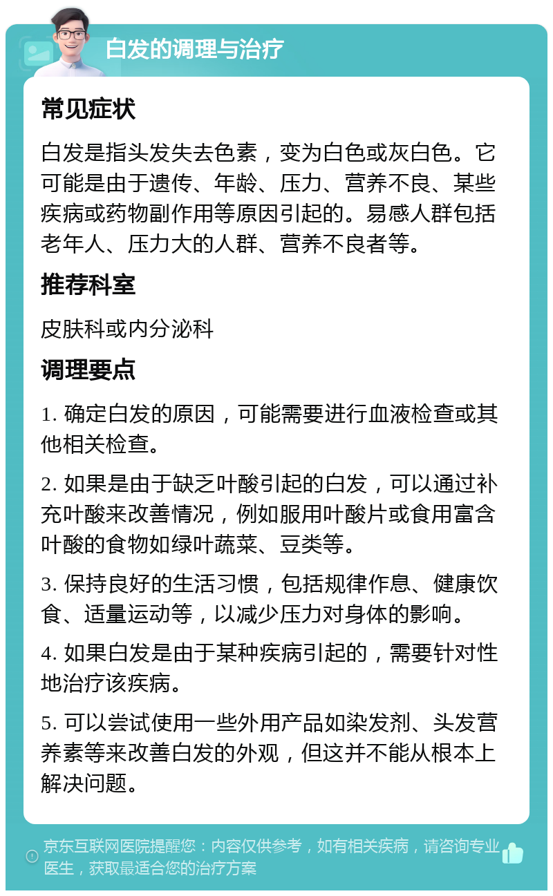 白发的调理与治疗 常见症状 白发是指头发失去色素，变为白色或灰白色。它可能是由于遗传、年龄、压力、营养不良、某些疾病或药物副作用等原因引起的。易感人群包括老年人、压力大的人群、营养不良者等。 推荐科室 皮肤科或内分泌科 调理要点 1. 确定白发的原因，可能需要进行血液检查或其他相关检查。 2. 如果是由于缺乏叶酸引起的白发，可以通过补充叶酸来改善情况，例如服用叶酸片或食用富含叶酸的食物如绿叶蔬菜、豆类等。 3. 保持良好的生活习惯，包括规律作息、健康饮食、适量运动等，以减少压力对身体的影响。 4. 如果白发是由于某种疾病引起的，需要针对性地治疗该疾病。 5. 可以尝试使用一些外用产品如染发剂、头发营养素等来改善白发的外观，但这并不能从根本上解决问题。