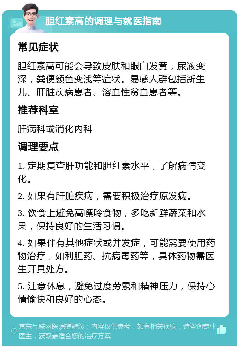 胆红素高的调理与就医指南 常见症状 胆红素高可能会导致皮肤和眼白发黄，尿液变深，粪便颜色变浅等症状。易感人群包括新生儿、肝脏疾病患者、溶血性贫血患者等。 推荐科室 肝病科或消化内科 调理要点 1. 定期复查肝功能和胆红素水平，了解病情变化。 2. 如果有肝脏疾病，需要积极治疗原发病。 3. 饮食上避免高嘌呤食物，多吃新鲜蔬菜和水果，保持良好的生活习惯。 4. 如果伴有其他症状或并发症，可能需要使用药物治疗，如利胆药、抗病毒药等，具体药物需医生开具处方。 5. 注意休息，避免过度劳累和精神压力，保持心情愉快和良好的心态。