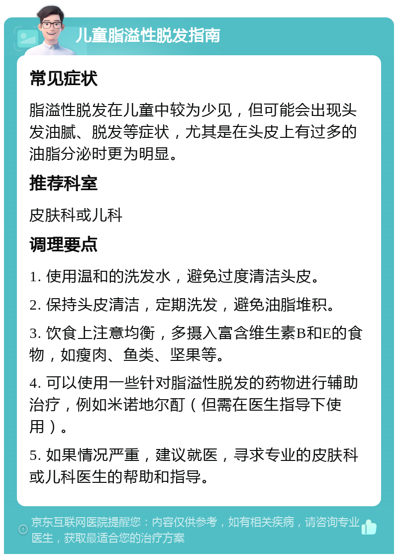 儿童脂溢性脱发指南 常见症状 脂溢性脱发在儿童中较为少见，但可能会出现头发油腻、脱发等症状，尤其是在头皮上有过多的油脂分泌时更为明显。 推荐科室 皮肤科或儿科 调理要点 1. 使用温和的洗发水，避免过度清洁头皮。 2. 保持头皮清洁，定期洗发，避免油脂堆积。 3. 饮食上注意均衡，多摄入富含维生素B和E的食物，如瘦肉、鱼类、坚果等。 4. 可以使用一些针对脂溢性脱发的药物进行辅助治疗，例如米诺地尔酊（但需在医生指导下使用）。 5. 如果情况严重，建议就医，寻求专业的皮肤科或儿科医生的帮助和指导。