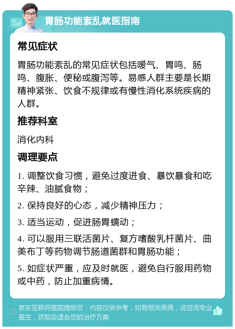 胃肠功能紊乱就医指南 常见症状 胃肠功能紊乱的常见症状包括嗳气、胃鸣、肠鸣、腹胀、便秘或腹泻等。易感人群主要是长期精神紧张、饮食不规律或有慢性消化系统疾病的人群。 推荐科室 消化内科 调理要点 1. 调整饮食习惯，避免过度进食、暴饮暴食和吃辛辣、油腻食物； 2. 保持良好的心态，减少精神压力； 3. 适当运动，促进肠胃蠕动； 4. 可以服用三联活菌片、复方嗜酸乳杆菌片、曲美布丁等药物调节肠道菌群和胃肠功能； 5. 如症状严重，应及时就医，避免自行服用药物或中药，防止加重病情。