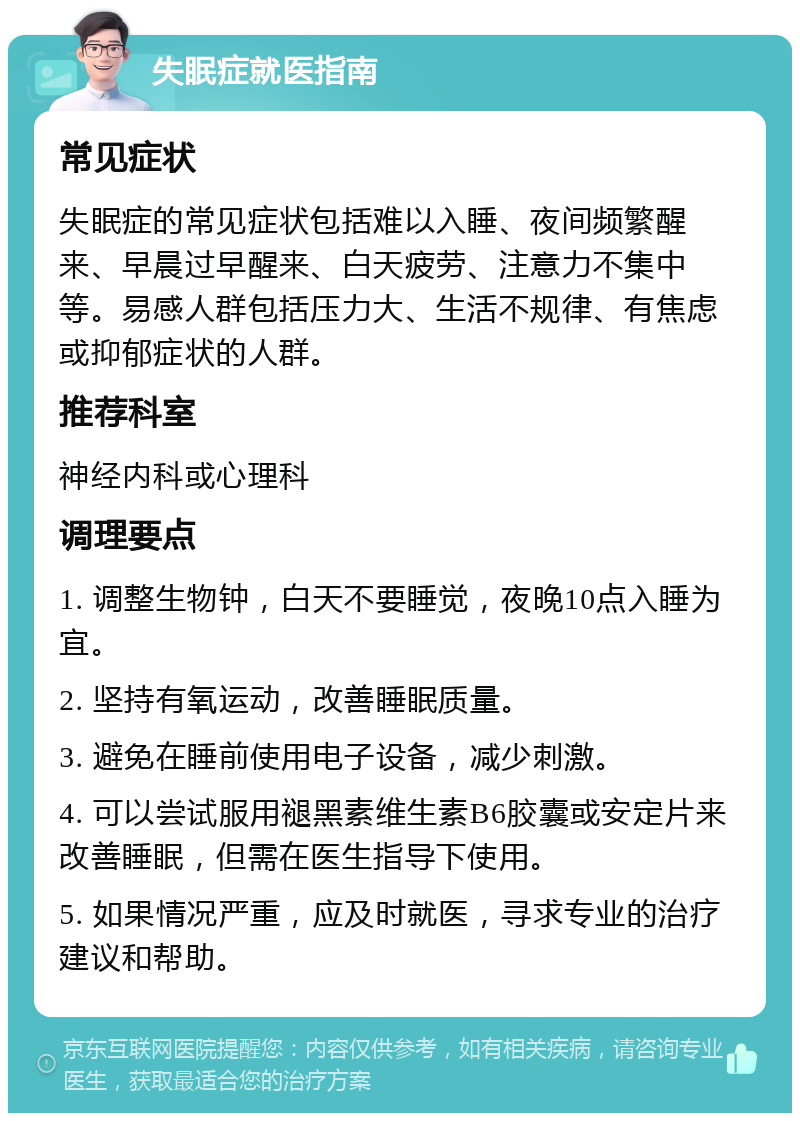 失眠症就医指南 常见症状 失眠症的常见症状包括难以入睡、夜间频繁醒来、早晨过早醒来、白天疲劳、注意力不集中等。易感人群包括压力大、生活不规律、有焦虑或抑郁症状的人群。 推荐科室 神经内科或心理科 调理要点 1. 调整生物钟，白天不要睡觉，夜晚10点入睡为宜。 2. 坚持有氧运动，改善睡眠质量。 3. 避免在睡前使用电子设备，减少刺激。 4. 可以尝试服用褪黑素维生素B6胶囊或安定片来改善睡眠，但需在医生指导下使用。 5. 如果情况严重，应及时就医，寻求专业的治疗建议和帮助。