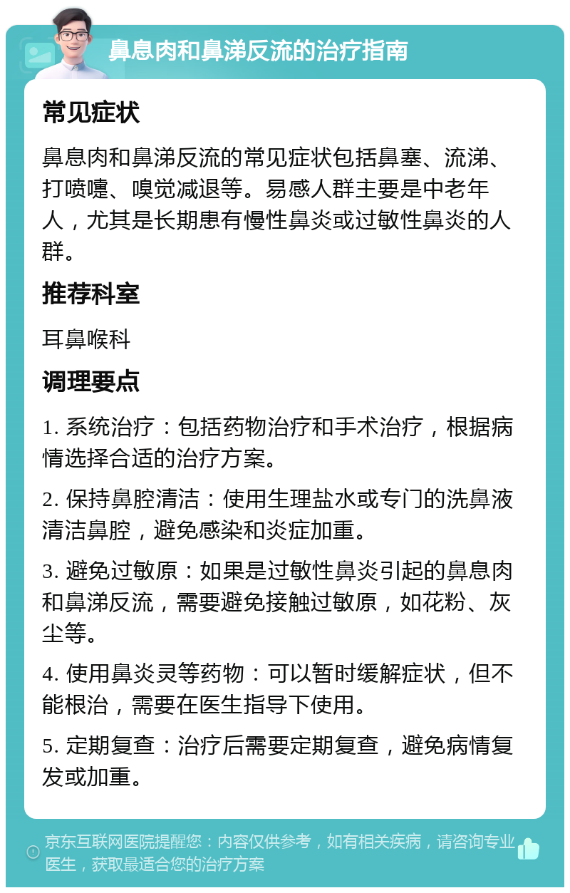 鼻息肉和鼻涕反流的治疗指南 常见症状 鼻息肉和鼻涕反流的常见症状包括鼻塞、流涕、打喷嚏、嗅觉减退等。易感人群主要是中老年人，尤其是长期患有慢性鼻炎或过敏性鼻炎的人群。 推荐科室 耳鼻喉科 调理要点 1. 系统治疗：包括药物治疗和手术治疗，根据病情选择合适的治疗方案。 2. 保持鼻腔清洁：使用生理盐水或专门的洗鼻液清洁鼻腔，避免感染和炎症加重。 3. 避免过敏原：如果是过敏性鼻炎引起的鼻息肉和鼻涕反流，需要避免接触过敏原，如花粉、灰尘等。 4. 使用鼻炎灵等药物：可以暂时缓解症状，但不能根治，需要在医生指导下使用。 5. 定期复查：治疗后需要定期复查，避免病情复发或加重。