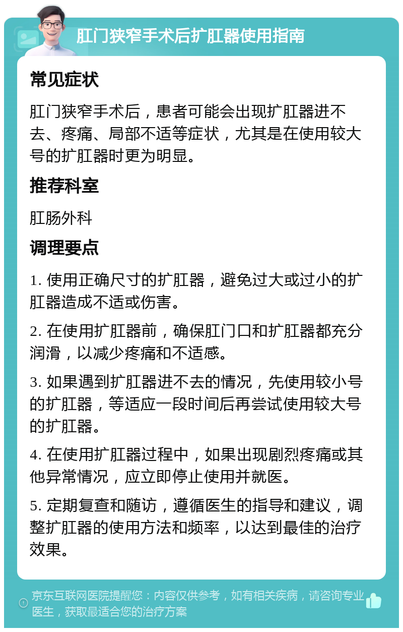 肛门狭窄手术后扩肛器使用指南 常见症状 肛门狭窄手术后，患者可能会出现扩肛器进不去、疼痛、局部不适等症状，尤其是在使用较大号的扩肛器时更为明显。 推荐科室 肛肠外科 调理要点 1. 使用正确尺寸的扩肛器，避免过大或过小的扩肛器造成不适或伤害。 2. 在使用扩肛器前，确保肛门口和扩肛器都充分润滑，以减少疼痛和不适感。 3. 如果遇到扩肛器进不去的情况，先使用较小号的扩肛器，等适应一段时间后再尝试使用较大号的扩肛器。 4. 在使用扩肛器过程中，如果出现剧烈疼痛或其他异常情况，应立即停止使用并就医。 5. 定期复查和随访，遵循医生的指导和建议，调整扩肛器的使用方法和频率，以达到最佳的治疗效果。