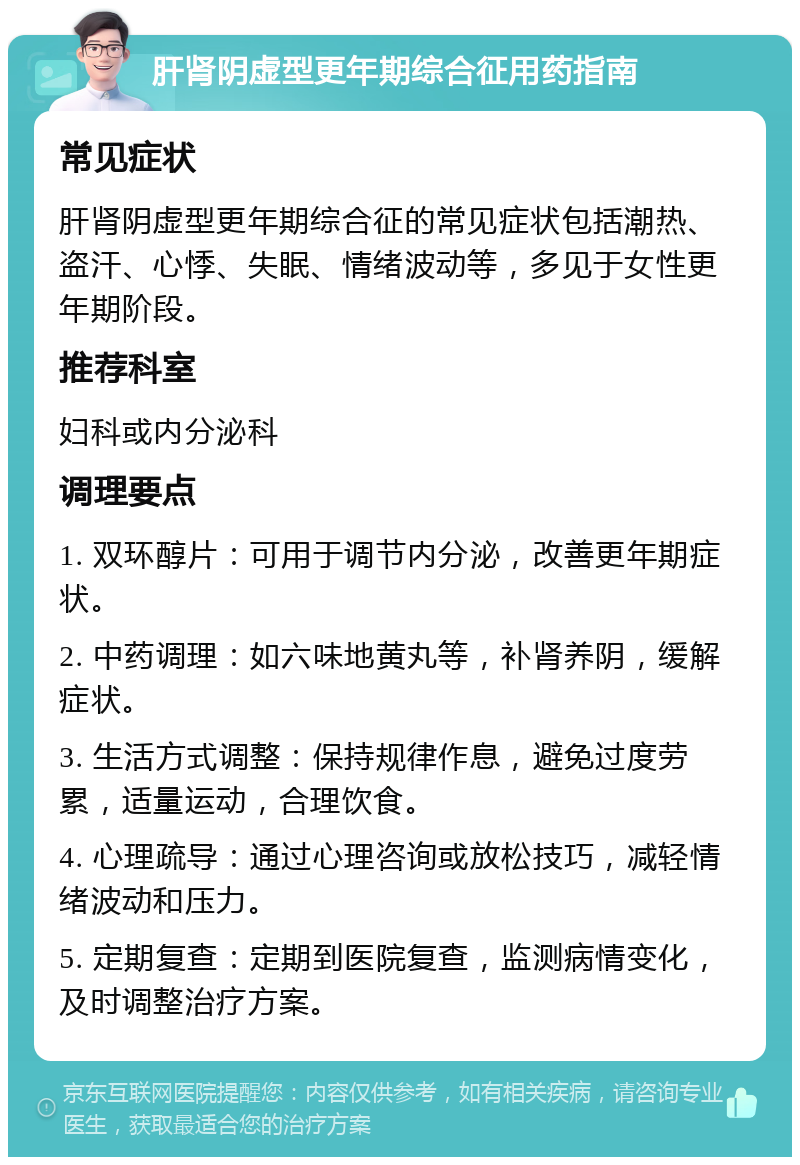 肝肾阴虚型更年期综合征用药指南 常见症状 肝肾阴虚型更年期综合征的常见症状包括潮热、盗汗、心悸、失眠、情绪波动等，多见于女性更年期阶段。 推荐科室 妇科或内分泌科 调理要点 1. 双环醇片：可用于调节内分泌，改善更年期症状。 2. 中药调理：如六味地黄丸等，补肾养阴，缓解症状。 3. 生活方式调整：保持规律作息，避免过度劳累，适量运动，合理饮食。 4. 心理疏导：通过心理咨询或放松技巧，减轻情绪波动和压力。 5. 定期复查：定期到医院复查，监测病情变化，及时调整治疗方案。