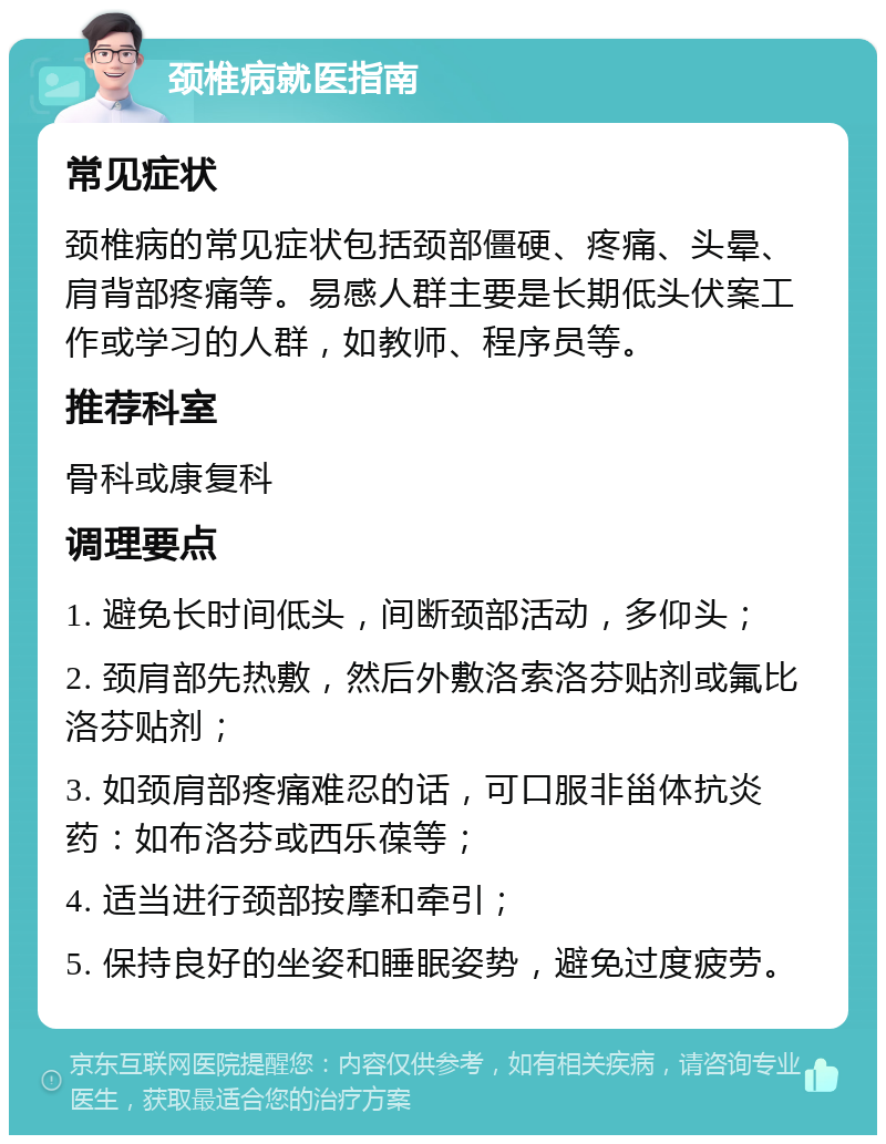 颈椎病就医指南 常见症状 颈椎病的常见症状包括颈部僵硬、疼痛、头晕、肩背部疼痛等。易感人群主要是长期低头伏案工作或学习的人群，如教师、程序员等。 推荐科室 骨科或康复科 调理要点 1. 避免长时间低头，间断颈部活动，多仰头； 2. 颈肩部先热敷，然后外敷洛索洛芬贴剂或氟比洛芬贴剂； 3. 如颈肩部疼痛难忍的话，可口服非甾体抗炎药：如布洛芬或西乐葆等； 4. 适当进行颈部按摩和牵引； 5. 保持良好的坐姿和睡眠姿势，避免过度疲劳。