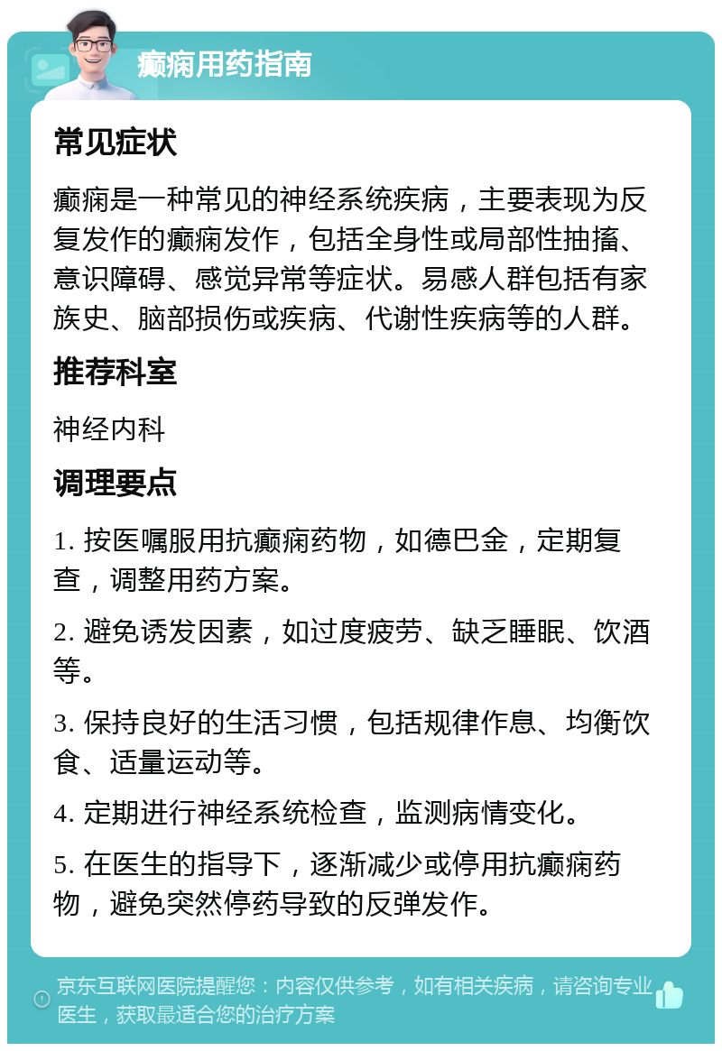 癫痫用药指南 常见症状 癫痫是一种常见的神经系统疾病，主要表现为反复发作的癫痫发作，包括全身性或局部性抽搐、意识障碍、感觉异常等症状。易感人群包括有家族史、脑部损伤或疾病、代谢性疾病等的人群。 推荐科室 神经内科 调理要点 1. 按医嘱服用抗癫痫药物，如德巴金，定期复查，调整用药方案。 2. 避免诱发因素，如过度疲劳、缺乏睡眠、饮酒等。 3. 保持良好的生活习惯，包括规律作息、均衡饮食、适量运动等。 4. 定期进行神经系统检查，监测病情变化。 5. 在医生的指导下，逐渐减少或停用抗癫痫药物，避免突然停药导致的反弹发作。