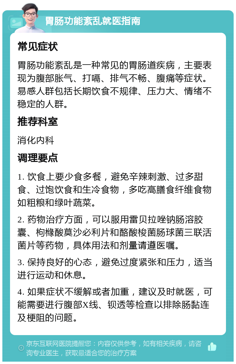 胃肠功能紊乱就医指南 常见症状 胃肠功能紊乱是一种常见的胃肠道疾病，主要表现为腹部胀气、打嗝、排气不畅、腹痛等症状。易感人群包括长期饮食不规律、压力大、情绪不稳定的人群。 推荐科室 消化内科 调理要点 1. 饮食上要少食多餐，避免辛辣刺激、过多甜食、过饱饮食和生冷食物，多吃高膳食纤维食物如粗粮和绿叶蔬菜。 2. 药物治疗方面，可以服用雷贝拉唑钠肠溶胶囊、枸橼酸莫沙必利片和酪酸梭菌肠球菌三联活菌片等药物，具体用法和剂量请遵医嘱。 3. 保持良好的心态，避免过度紧张和压力，适当进行运动和休息。 4. 如果症状不缓解或者加重，建议及时就医，可能需要进行腹部X线、钡透等检查以排除肠黏连及梗阻的问题。