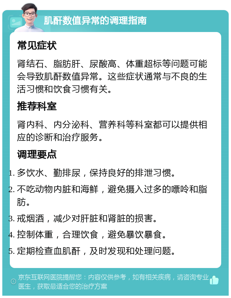 肌酐数值异常的调理指南 常见症状 肾结石、脂肪肝、尿酸高、体重超标等问题可能会导致肌酐数值异常。这些症状通常与不良的生活习惯和饮食习惯有关。 推荐科室 肾内科、内分泌科、营养科等科室都可以提供相应的诊断和治疗服务。 调理要点 多饮水、勤排尿，保持良好的排泄习惯。 不吃动物内脏和海鲜，避免摄入过多的嘌呤和脂肪。 戒烟酒，减少对肝脏和肾脏的损害。 控制体重，合理饮食，避免暴饮暴食。 定期检查血肌酐，及时发现和处理问题。