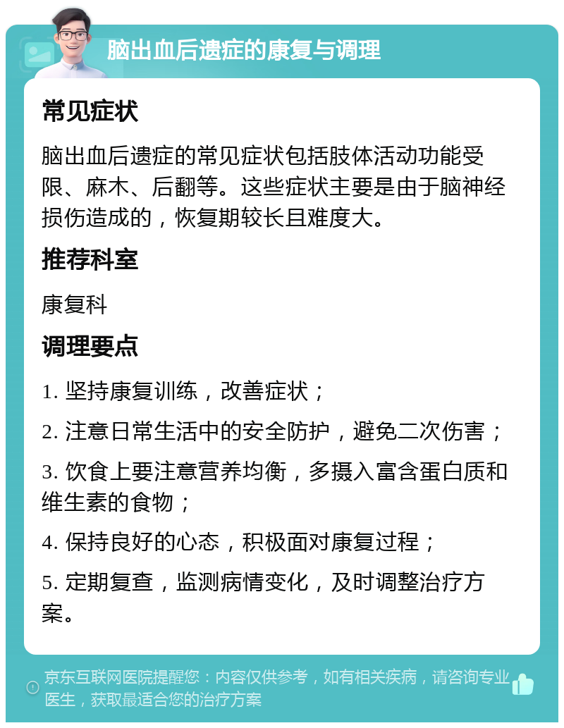 脑出血后遗症的康复与调理 常见症状 脑出血后遗症的常见症状包括肢体活动功能受限、麻木、后翻等。这些症状主要是由于脑神经损伤造成的，恢复期较长且难度大。 推荐科室 康复科 调理要点 1. 坚持康复训练，改善症状； 2. 注意日常生活中的安全防护，避免二次伤害； 3. 饮食上要注意营养均衡，多摄入富含蛋白质和维生素的食物； 4. 保持良好的心态，积极面对康复过程； 5. 定期复查，监测病情变化，及时调整治疗方案。