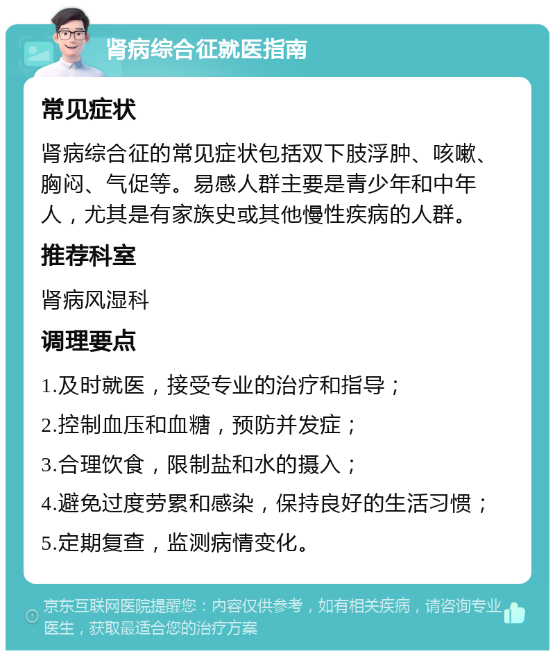 肾病综合征就医指南 常见症状 肾病综合征的常见症状包括双下肢浮肿、咳嗽、胸闷、气促等。易感人群主要是青少年和中年人，尤其是有家族史或其他慢性疾病的人群。 推荐科室 肾病风湿科 调理要点 1.及时就医，接受专业的治疗和指导； 2.控制血压和血糖，预防并发症； 3.合理饮食，限制盐和水的摄入； 4.避免过度劳累和感染，保持良好的生活习惯； 5.定期复查，监测病情变化。