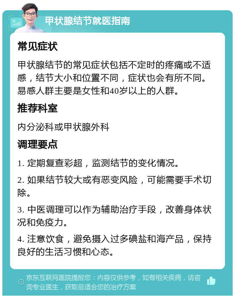 甲状腺结节就医指南 常见症状 甲状腺结节的常见症状包括不定时的疼痛或不适感，结节大小和位置不同，症状也会有所不同。易感人群主要是女性和40岁以上的人群。 推荐科室 内分泌科或甲状腺外科 调理要点 1. 定期复查彩超，监测结节的变化情况。 2. 如果结节较大或有恶变风险，可能需要手术切除。 3. 中医调理可以作为辅助治疗手段，改善身体状况和免疫力。 4. 注意饮食，避免摄入过多碘盐和海产品，保持良好的生活习惯和心态。