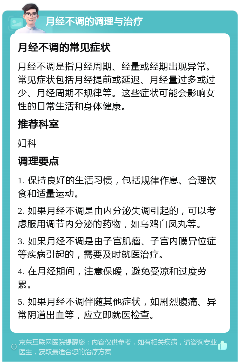 月经不调的调理与治疗 月经不调的常见症状 月经不调是指月经周期、经量或经期出现异常。常见症状包括月经提前或延迟、月经量过多或过少、月经周期不规律等。这些症状可能会影响女性的日常生活和身体健康。 推荐科室 妇科 调理要点 1. 保持良好的生活习惯，包括规律作息、合理饮食和适量运动。 2. 如果月经不调是由内分泌失调引起的，可以考虑服用调节内分泌的药物，如乌鸡白凤丸等。 3. 如果月经不调是由子宫肌瘤、子宫内膜异位症等疾病引起的，需要及时就医治疗。 4. 在月经期间，注意保暖，避免受凉和过度劳累。 5. 如果月经不调伴随其他症状，如剧烈腹痛、异常阴道出血等，应立即就医检查。