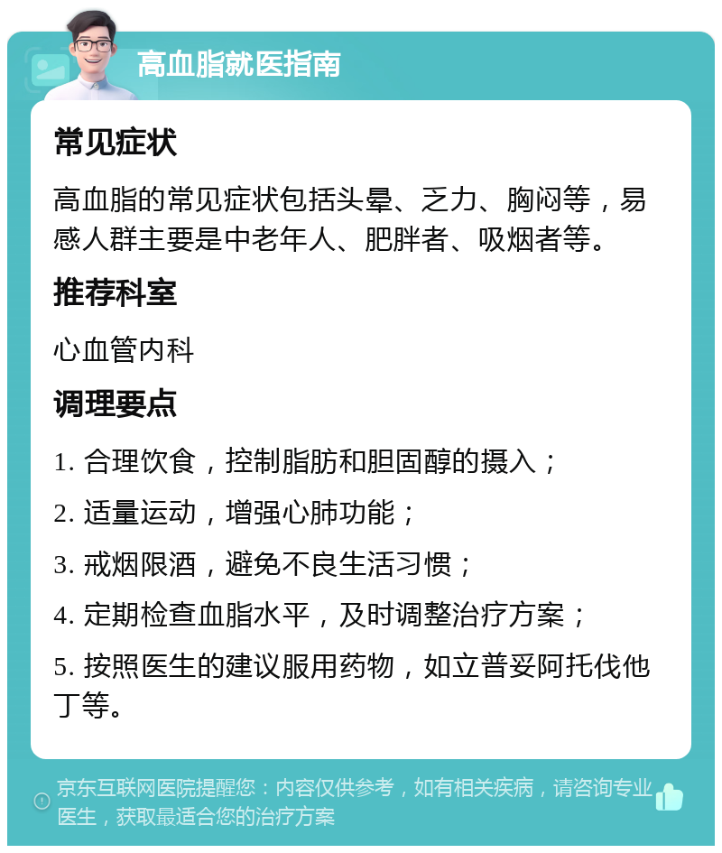 高血脂就医指南 常见症状 高血脂的常见症状包括头晕、乏力、胸闷等，易感人群主要是中老年人、肥胖者、吸烟者等。 推荐科室 心血管内科 调理要点 1. 合理饮食，控制脂肪和胆固醇的摄入； 2. 适量运动，增强心肺功能； 3. 戒烟限酒，避免不良生活习惯； 4. 定期检查血脂水平，及时调整治疗方案； 5. 按照医生的建议服用药物，如立普妥阿托伐他丁等。