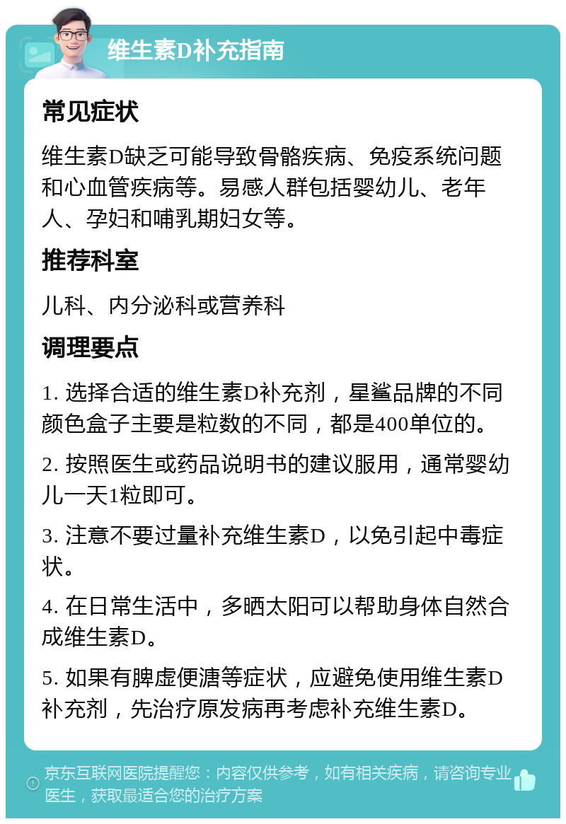 维生素D补充指南 常见症状 维生素D缺乏可能导致骨骼疾病、免疫系统问题和心血管疾病等。易感人群包括婴幼儿、老年人、孕妇和哺乳期妇女等。 推荐科室 儿科、内分泌科或营养科 调理要点 1. 选择合适的维生素D补充剂，星鲨品牌的不同颜色盒子主要是粒数的不同，都是400单位的。 2. 按照医生或药品说明书的建议服用，通常婴幼儿一天1粒即可。 3. 注意不要过量补充维生素D，以免引起中毒症状。 4. 在日常生活中，多晒太阳可以帮助身体自然合成维生素D。 5. 如果有脾虚便溏等症状，应避免使用维生素D补充剂，先治疗原发病再考虑补充维生素D。