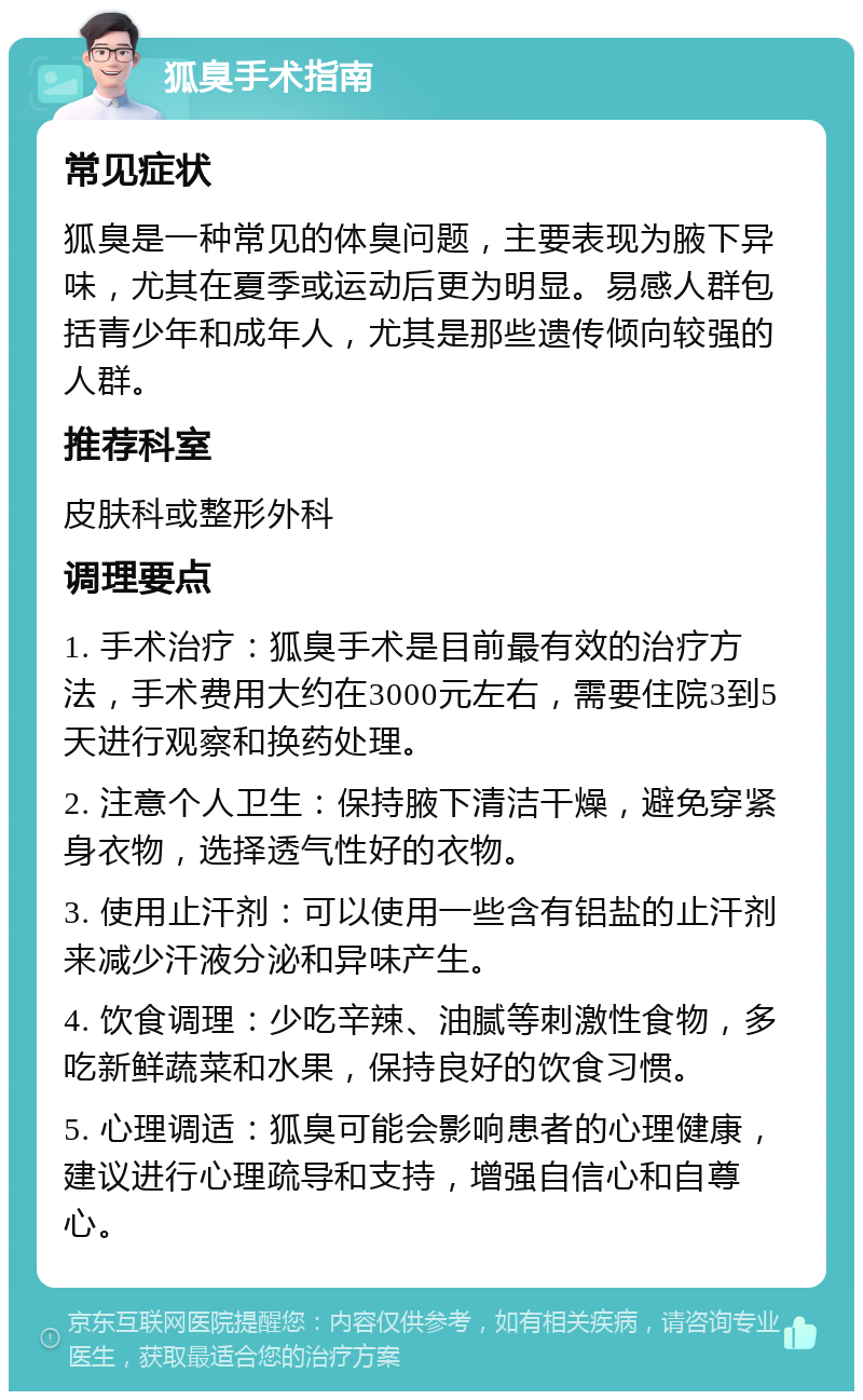 狐臭手术指南 常见症状 狐臭是一种常见的体臭问题，主要表现为腋下异味，尤其在夏季或运动后更为明显。易感人群包括青少年和成年人，尤其是那些遗传倾向较强的人群。 推荐科室 皮肤科或整形外科 调理要点 1. 手术治疗：狐臭手术是目前最有效的治疗方法，手术费用大约在3000元左右，需要住院3到5天进行观察和换药处理。 2. 注意个人卫生：保持腋下清洁干燥，避免穿紧身衣物，选择透气性好的衣物。 3. 使用止汗剂：可以使用一些含有铝盐的止汗剂来减少汗液分泌和异味产生。 4. 饮食调理：少吃辛辣、油腻等刺激性食物，多吃新鲜蔬菜和水果，保持良好的饮食习惯。 5. 心理调适：狐臭可能会影响患者的心理健康，建议进行心理疏导和支持，增强自信心和自尊心。