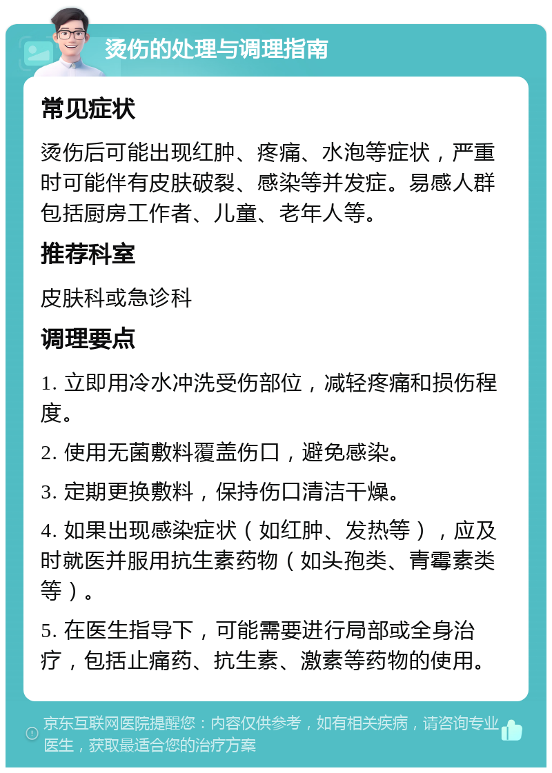 烫伤的处理与调理指南 常见症状 烫伤后可能出现红肿、疼痛、水泡等症状，严重时可能伴有皮肤破裂、感染等并发症。易感人群包括厨房工作者、儿童、老年人等。 推荐科室 皮肤科或急诊科 调理要点 1. 立即用冷水冲洗受伤部位，减轻疼痛和损伤程度。 2. 使用无菌敷料覆盖伤口，避免感染。 3. 定期更换敷料，保持伤口清洁干燥。 4. 如果出现感染症状（如红肿、发热等），应及时就医并服用抗生素药物（如头孢类、青霉素类等）。 5. 在医生指导下，可能需要进行局部或全身治疗，包括止痛药、抗生素、激素等药物的使用。