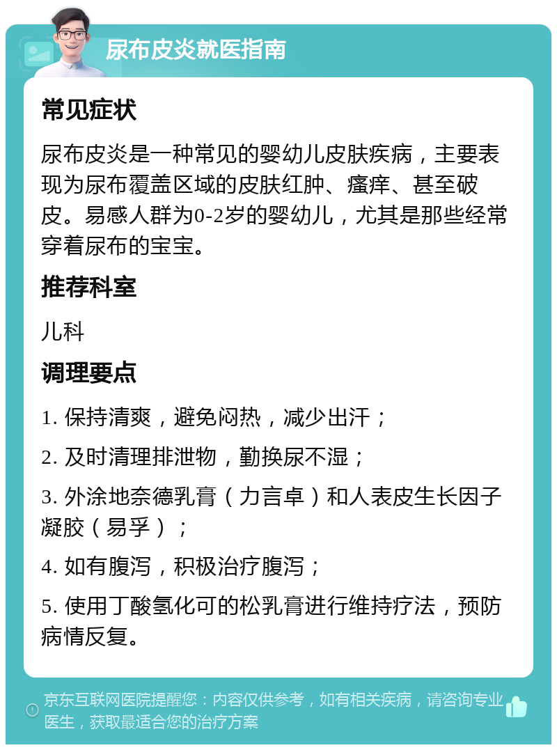 尿布皮炎就医指南 常见症状 尿布皮炎是一种常见的婴幼儿皮肤疾病，主要表现为尿布覆盖区域的皮肤红肿、瘙痒、甚至破皮。易感人群为0-2岁的婴幼儿，尤其是那些经常穿着尿布的宝宝。 推荐科室 儿科 调理要点 1. 保持清爽，避免闷热，减少出汗； 2. 及时清理排泄物，勤换尿不湿； 3. 外涂地奈德乳膏（力言卓）和人表皮生长因子凝胶（易孚）； 4. 如有腹泻，积极治疗腹泻； 5. 使用丁酸氢化可的松乳膏进行维持疗法，预防病情反复。