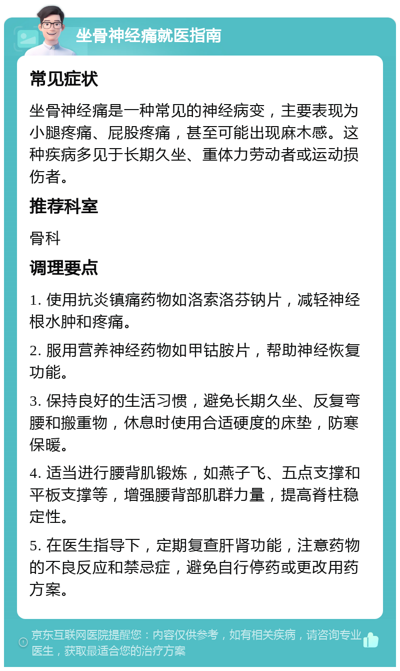 坐骨神经痛就医指南 常见症状 坐骨神经痛是一种常见的神经病变，主要表现为小腿疼痛、屁股疼痛，甚至可能出现麻木感。这种疾病多见于长期久坐、重体力劳动者或运动损伤者。 推荐科室 骨科 调理要点 1. 使用抗炎镇痛药物如洛索洛芬钠片，减轻神经根水肿和疼痛。 2. 服用营养神经药物如甲钴胺片，帮助神经恢复功能。 3. 保持良好的生活习惯，避免长期久坐、反复弯腰和搬重物，休息时使用合适硬度的床垫，防寒保暖。 4. 适当进行腰背肌锻炼，如燕子飞、五点支撑和平板支撑等，增强腰背部肌群力量，提高脊柱稳定性。 5. 在医生指导下，定期复查肝肾功能，注意药物的不良反应和禁忌症，避免自行停药或更改用药方案。