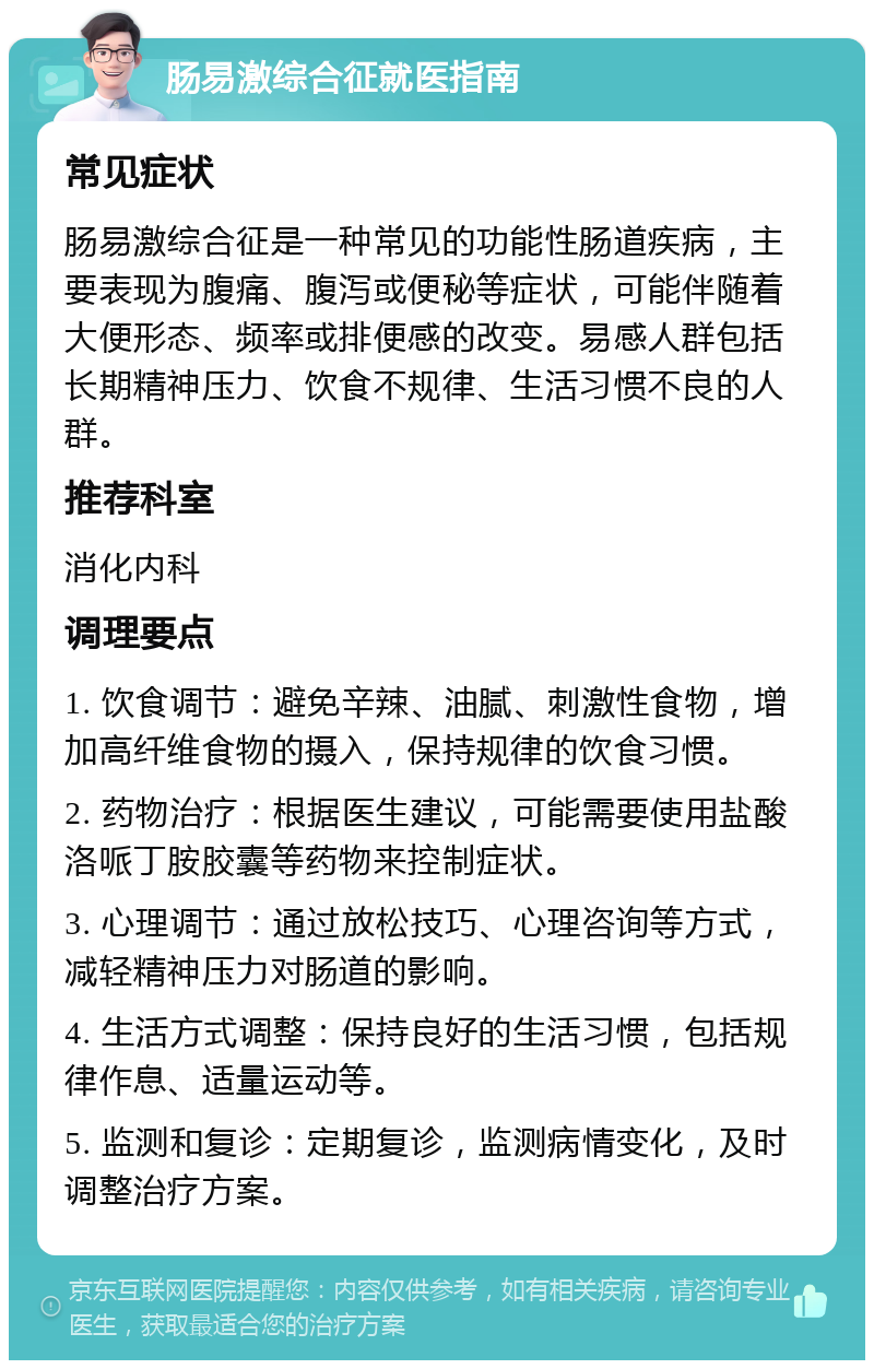 肠易激综合征就医指南 常见症状 肠易激综合征是一种常见的功能性肠道疾病，主要表现为腹痛、腹泻或便秘等症状，可能伴随着大便形态、频率或排便感的改变。易感人群包括长期精神压力、饮食不规律、生活习惯不良的人群。 推荐科室 消化内科 调理要点 1. 饮食调节：避免辛辣、油腻、刺激性食物，增加高纤维食物的摄入，保持规律的饮食习惯。 2. 药物治疗：根据医生建议，可能需要使用盐酸洛哌丁胺胶囊等药物来控制症状。 3. 心理调节：通过放松技巧、心理咨询等方式，减轻精神压力对肠道的影响。 4. 生活方式调整：保持良好的生活习惯，包括规律作息、适量运动等。 5. 监测和复诊：定期复诊，监测病情变化，及时调整治疗方案。